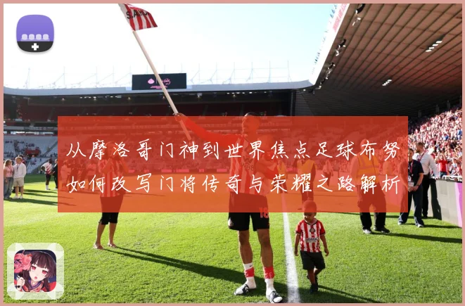 从摩洛哥门神到世界焦点足球布努如何改写门将传奇与荣耀之路解析：最新赛事动态与深度分析