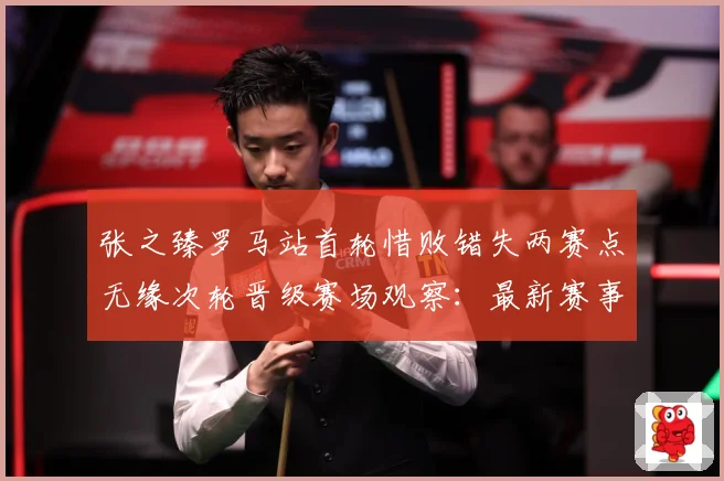 张之臻罗马站首轮惜败错失两赛点无缘次轮晋级赛场观察：最新赛事动态与深度分析