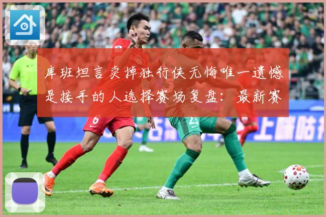 库班坦言卖掉独行侠无悔唯一遗憾是接手的人选择赛场复盘：最新赛事动态与深度分析