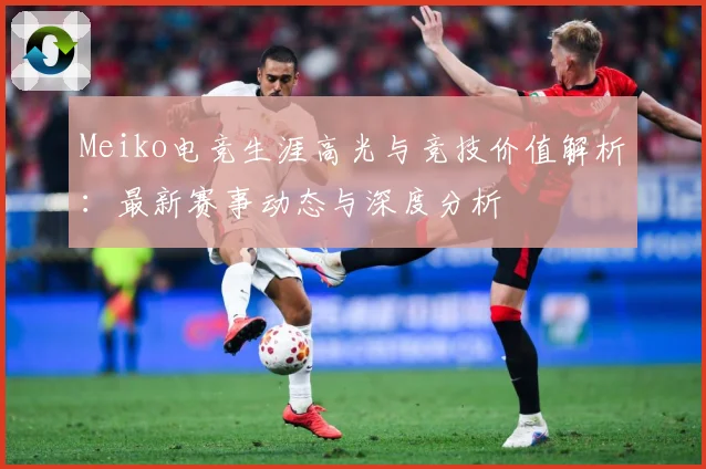 Meiko电竞生涯高光与竞技价值解析：最新赛事动态与深度分析