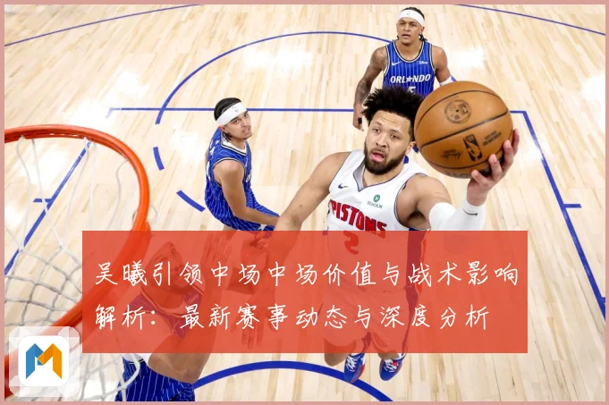 吴曦引领中场中场价值与战术影响解析：最新赛事动态与深度分析