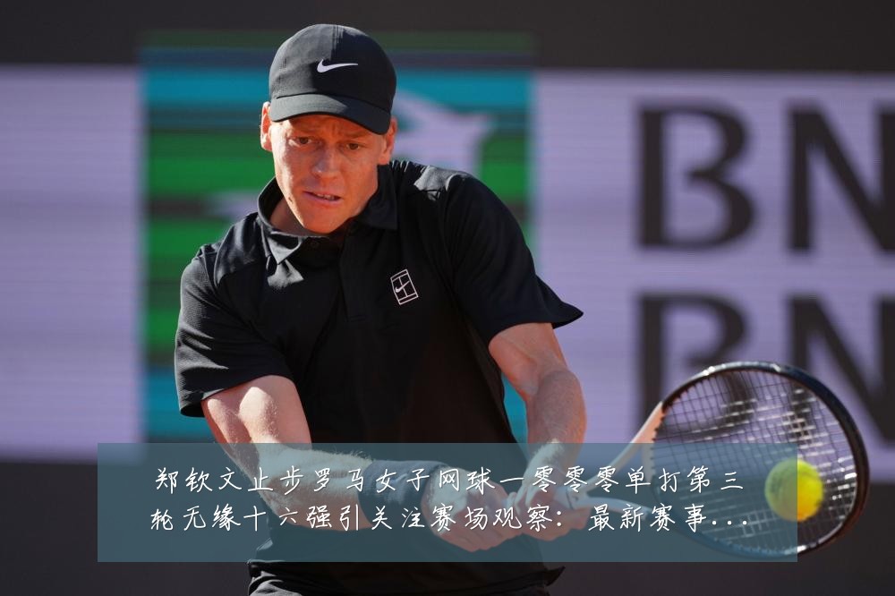 郑钦文止步罗马女子网球一零零零单打第三轮无缘十六强引关注赛场观察：最新赛事动态与深度分析