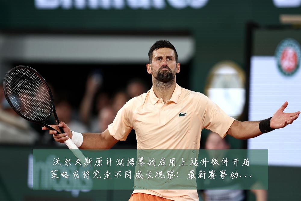 沃尔夫斯原计划揭幕战启用上站升级件开局策略或将完全不同成长观察：最新赛事动态与深度分析