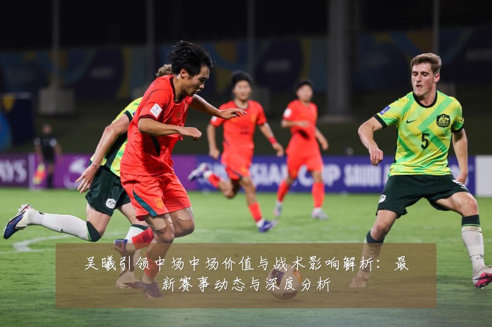 吴曦引领中场中场价值与战术影响解析：最新赛事动态与深度分析