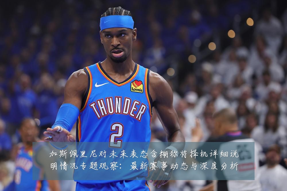 加斯佩里尼对未来表态含糊称将择机详细说明情况专题观察：最新赛事动态与深度分析