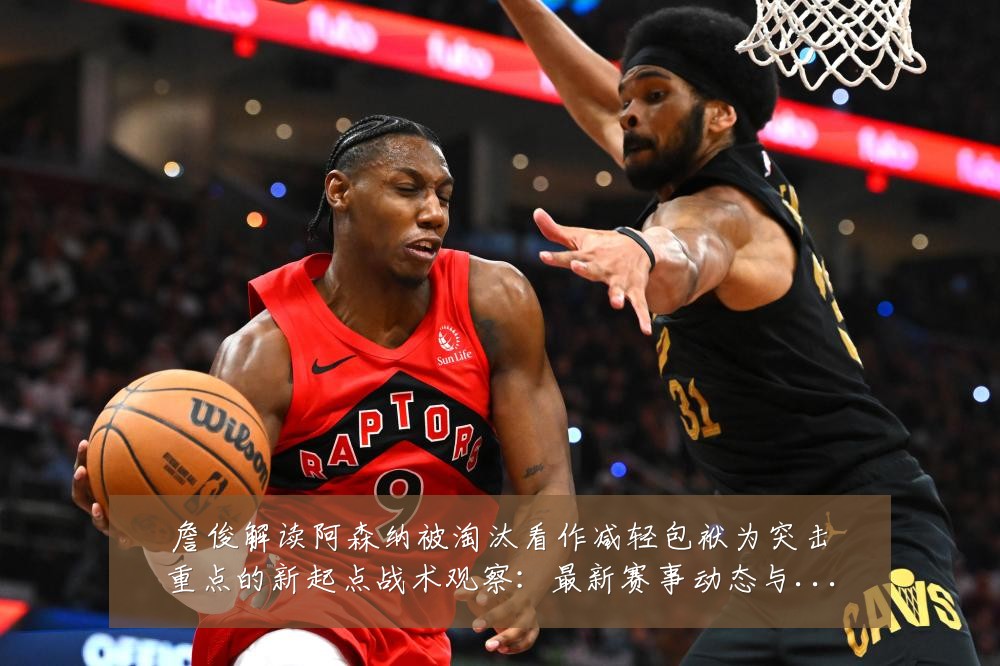 詹俊解读阿森纳被淘汰看作减轻包袱为突击重点的新起点战术观察：最新赛事动态与深度分析