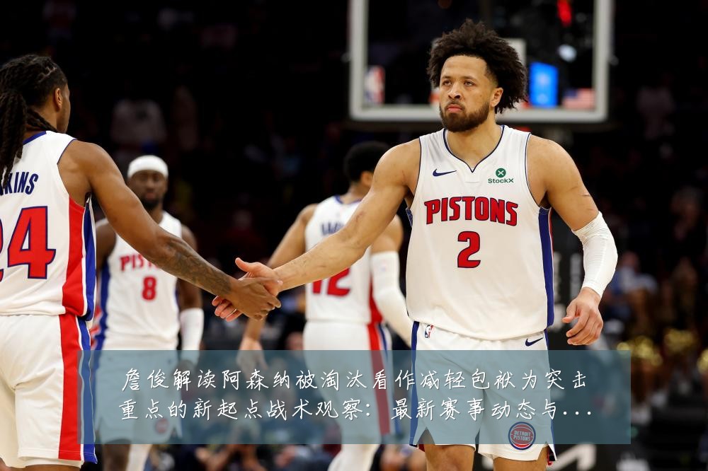 詹俊解读阿森纳被淘汰看作减轻包袱为突击重点的新起点战术观察：最新赛事动态与深度分析